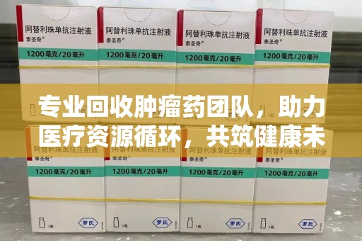 全国专业回收肿瘤药团队，助力医疗资源循环，共筑健康未来
