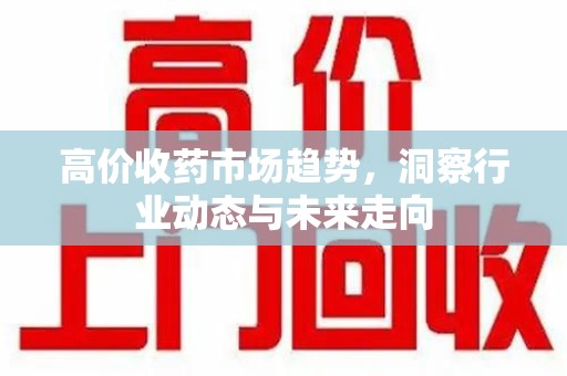 全国高价收药市场趋势，洞察行业动态与未来走向