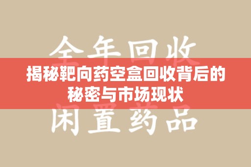 全国揭秘靶向药空盒回收背后的秘密与市场现状