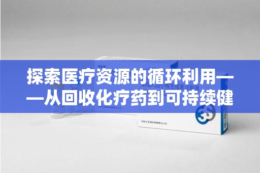 全国探索医疗资源的循环利用——从回收化疗药到可持续健康的未来