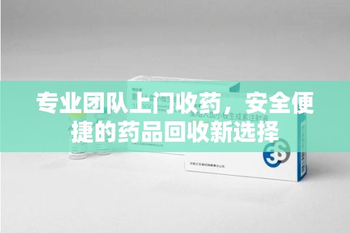 全国专业团队上门收药，安全便捷的药品回收新选择