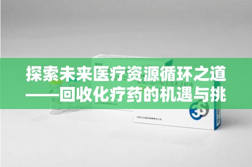 全国探索未来医疗资源循环之道——回收化疗药的机遇与挑战