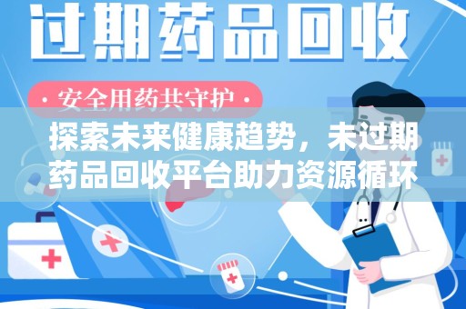 全国探索未来健康趋势，未过期药品回收平台助力资源循环与环保新风尚