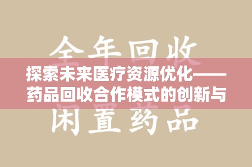 全国探索未来医疗资源优化——药品回收合作模式的创新与实践