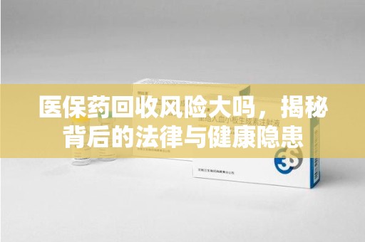 全国医保药回收风险大吗，揭秘背后的法律与健康隐患