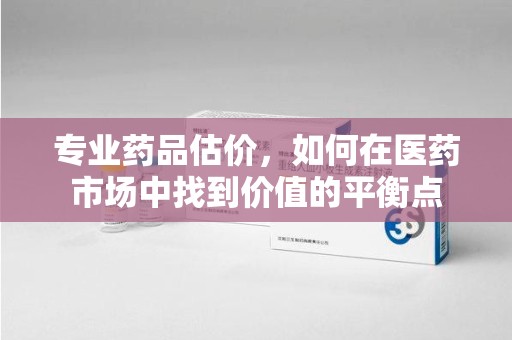 全国专业药品估价，如何在医药市场中找到价值的平衡点