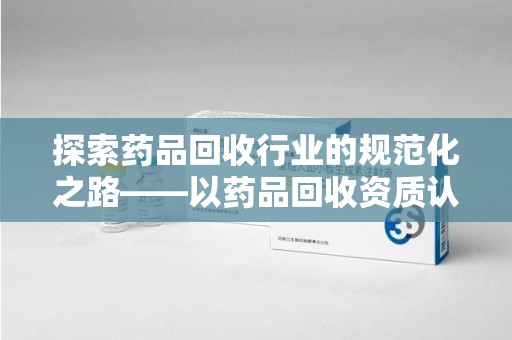全国探索药品回收行业的规范化之路——以药品回收资质认证为核心