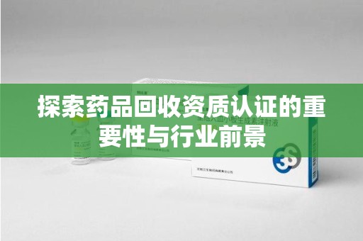 全国探索药品回收资质认证的重要性与行业前景