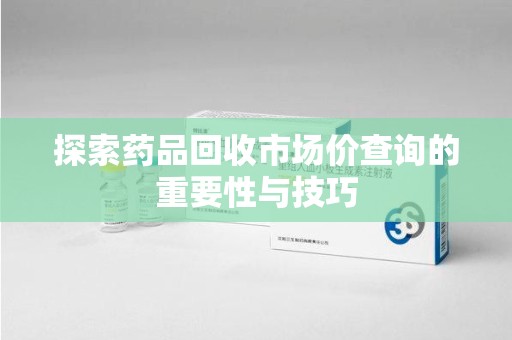 全国探索药品回收市场价查询的重要性与技巧