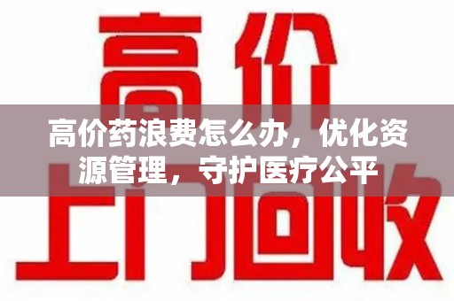全国高价药浪费怎么办，优化资源管理，守护医疗公平