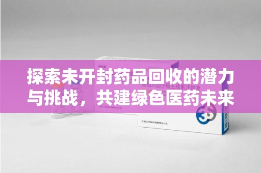 全国探索未开封药品回收的潜力与挑战，共建绿色医药未来