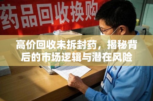 全国高价回收未拆封药，揭秘背后的市场逻辑与潜在风险