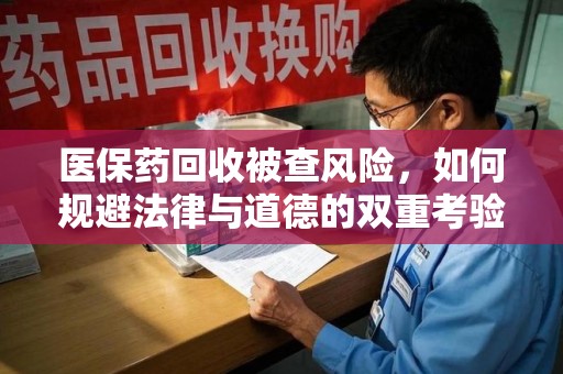 全国医保药回收被查风险，如何规避法律与道德的双重考验