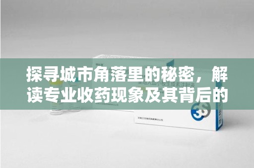 全国探寻城市角落里的秘密，解读专业收药现象及其背后的故事