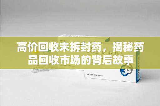 全国高价回收未拆封药，揭秘药品回收市场的背后故事